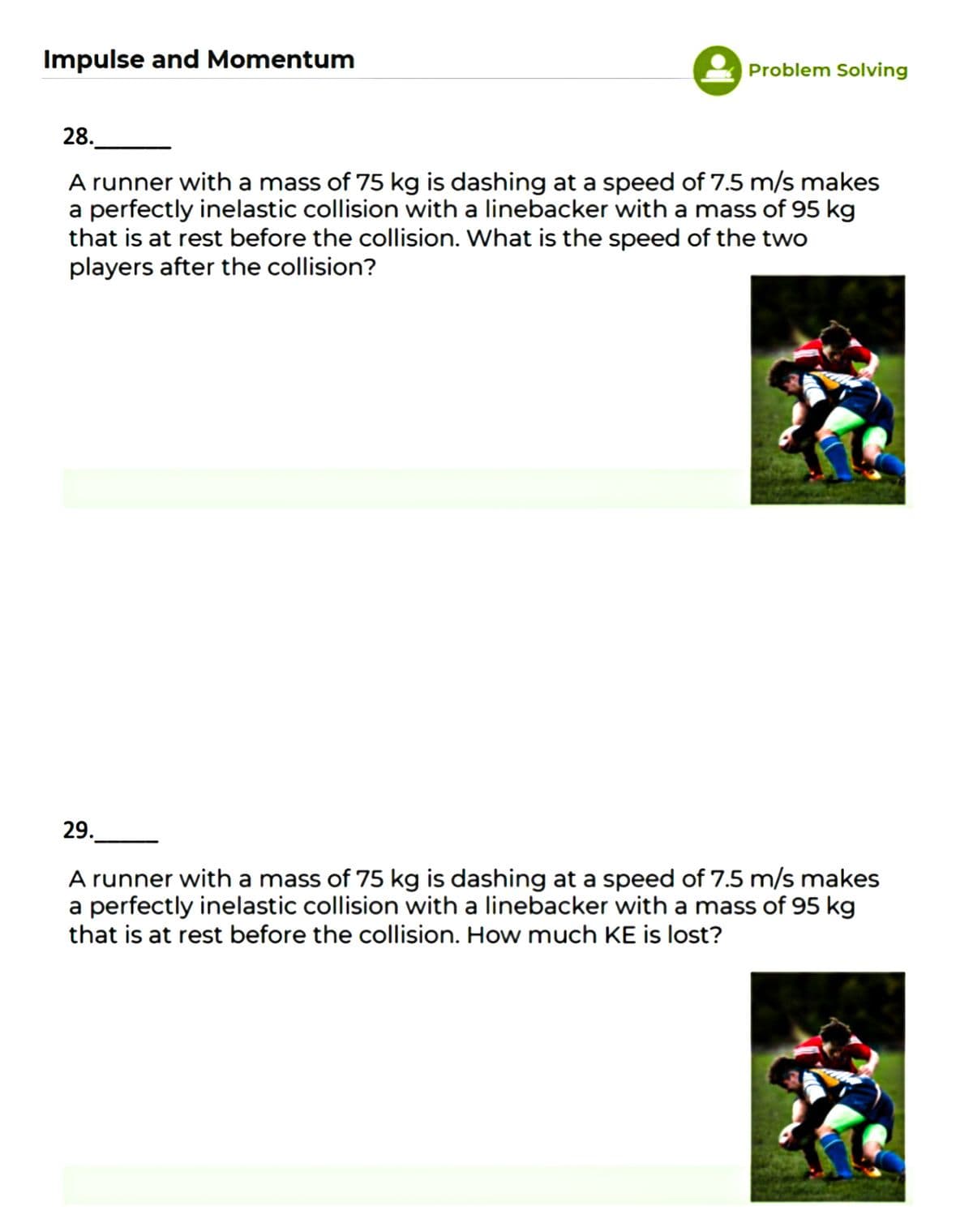 Impulse and Momentum
Problem Solving
28.
A runner with a mass of 75 kg is dashing at a speed of 7.5 m/s makes
a perfectly inelastic collision with a linebacker with a mass of 95 kg
that is at rest before the collision. What is the speed of the two
players after the collision?
29.
A runner with a mass of 75 kg is dashing at a speed of 7.5 m/s makes
a perfectly inelastic collision with a linebacker with a mass of 95 kg
that is at rest before the collision. How much KE is lost?
