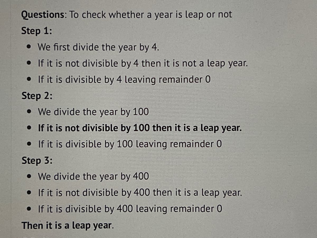 Questions: To check whether a year is leap or not
Step 1:
• We first divide the year by 4.
• If it is not divisible by 4 then it is not a leap year.
• If it is divisible by 4 leaving remainder 0
Step 2:
• We divide the year by 100
• If it is not divisible by 100 then it is a leap year.
• If it is divisible by 100 leaving remainder 0
Step 3:
• We divide the year by 400
• If it is not divisible by 400 then it is a leap year.
• If it is divisible by 400 leaving remainder 0
Then it is a leap year.