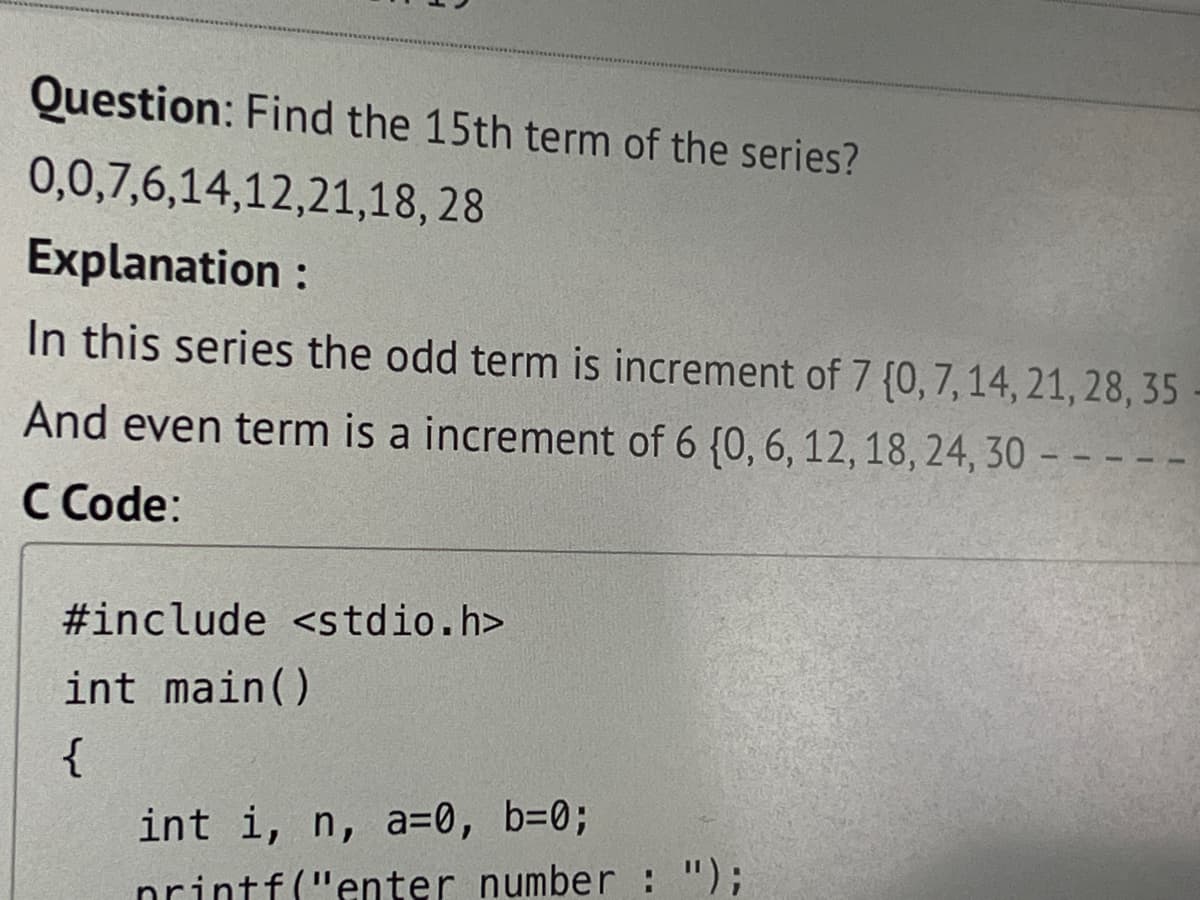 Question: Find the 15th term of the series?
0,0,7,6,14,12,21,18, 28
Explanation :
In this series the odd term is increment of 7 {0, 7, 14, 21, 28, 35
And even term is a increment of 6 (0, 6, 12, 18, 24, 30 - -
C Code:
#include <stdio.h>
int main()
{
int i, n, a=0, b=0;
printf("enter number : ");