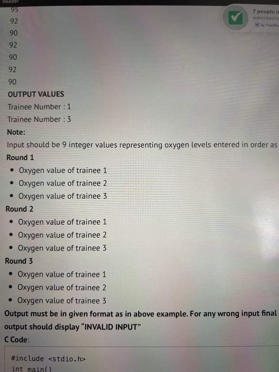 Reader
95
92
90
92
90
92
90
OUTPUT VALUES
Trainee Number: 1
Trainee Number: 3
Note:
Input should be 9 integer values representing oxygen levels entered in order as
Round 1
• Oxygen value of trainee 1
• Oxygen value of trainee 2
• Oxygen value of trainee 3
Round 2
• Oxygen value of trainee 1
• Oxygen value of trainee 2
• Oxygen value of trainee 3
Round 3
• Oxygen value of trainee 1
• Oxygen value of trainee 2
7 people in
subscribed to
by Trust Pu
• Oxygen value of trainee 3
Output must be in given format as in above example. For any wrong input final
output should display "INVALID INPUT"
C Code:
#include <stdio.h>
int main()