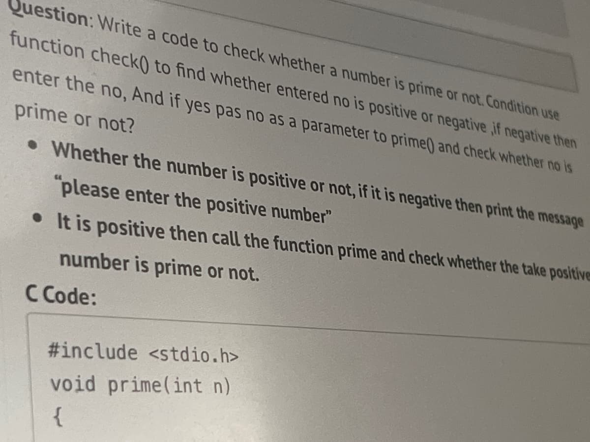 Question: Write a code to check whether a number is prime or not. Condition use
function check0 to find whether entered no is positive or negative, if negative then
enter the no, And if yes pas no as a parameter to prime() and check whether no is
prime or not?
. Whether the number is positive or not, if it is negative then print the message
"please enter the positive number"
It is positive then call the function prime and check whether the take positive
number is prime or not.
C Code:
#include <stdio.h>
void prime(int n)
{