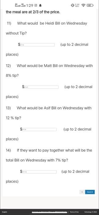 1:29 @
the meal are at 2/3 of the price.
11) What would be Heidi Bill on Wednesday
without Tip?
places)
places)
Engl
12) What would be Matt Bill on Wednesday with
8% tip?
places)
0.00
KEN
(60
13) What would be Asif Bill on Wednesday with
12 % tip?
aras
places)
(up to 2 decimal
(up to 2 decimal
14) If they want to pay together what will be the
total Bill on Wednesday with 7% tip?
(up to 2 decimal
T
(up to 2 decimal
Next
Schoolgy 2023