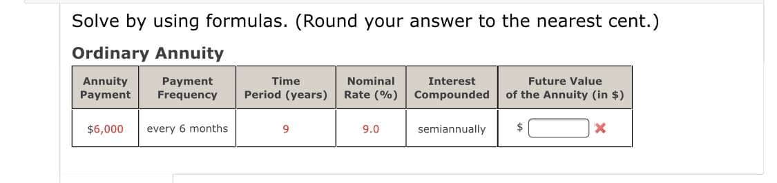 Solve by using formulas. (Round your answer to the nearest cent.)
Ordinary Annuity
Annuity
Payment
Payment
Frequency
Time
Nominal
Interest
Future Value
Period (years)
Rate (%)
Compounded
of the Annuity (in $)
$6,000
every 6 months
9.
9.0
semiannually
