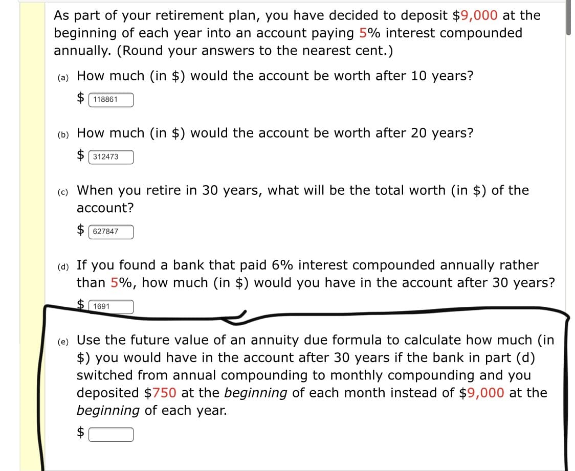 As part of your retirement plan, you have decided to deposit $9,000 at the
beginning of each year into an account paying 5% interest compounded
annually. (Round your answers to the nearest cent.)
(a) How much (in $) would the account be worth after 10 years?
118861
(b) How much (in $) would the account be worth after 20 years?
312473
(c) When you retire in 30 years, what will be the total worth (in $) of the
асcount?
$ 627847
(d) If
you found a bank that paid 6% interest compounded annually rather
than 5%, how much (in $) would you have in the account after 30 years?
$ 1691
(e) Use the future value of an annuity due formula to calculate how much (in
$) you would have in the account after 30 years if the bank in part (d)
switched from annual compounding to monthly compounding and you
deposited $750 at the beginning of each month instead of $9,000 at the
beginning of each year.
$
