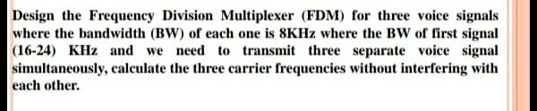 Design the Frequency Division Multiplexer (FDM) for three voice signals
where the bandwidth (BW) of each one is 8KHZ where the BW of first signal
|(16-24) KHz and we need to transmit three separate voice signal
simultaneously, calculate the three carrier frequencies without interfering with
each other.
