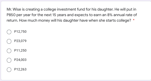 Mr. Wise is creating a college investment fund for his daughter. He will put in
P850 per year for the next 15 years and expects to earn an 8% annual rate of
return. How much money will his daughter have when she starts college? *
P12,750
P23,079
P11,250
P24,003
P12,263
