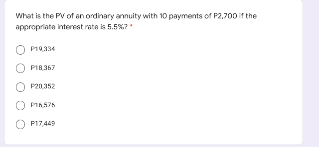 What is the PV of an ordinary annuity with 10 payments of P2,700 if the
appropriate interest rate is 5.5%? *
P19,334
P18,367
P20,352
P16,576
P17,449
