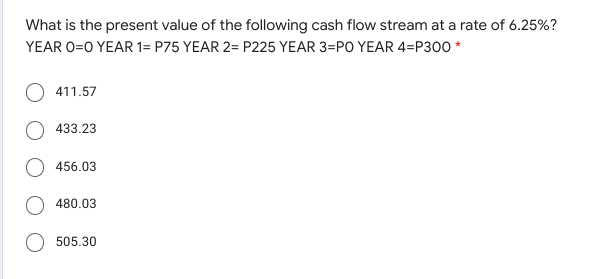 What is the present value of the following cash flow stream at a rate of 6.25%?
YEAR O=0 YEAR 1= P75 YEAR 2= P225 YEAR 3=PO YEAR 4=P300 *
411.57
433.23
456.03
480.03
505.30
