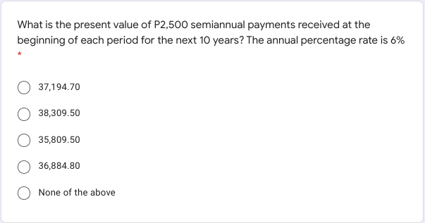 What is the present value of P2,500 semiannual payments received at the
beginning of each period for the next 10 years? The annual percentage rate is 6%
37,194.70
38,309.50
35,809.50
36,884.80
None of the above
