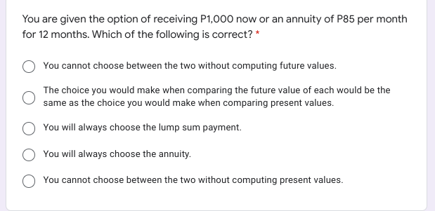 You are given the option of receiving P1,000 now or an annuity of P85 per month
for 12 months. Which of the following is correct? *
You cannot choose between the two without computing future values.
The choice you would make when comparing the future value of each would be the
same as the choice you would make when comparing present values.
You will always choose the lump sum payment.
You will always choose the annuity.
You cannot choose between the two without computing present values.

