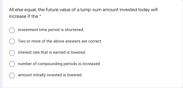 All else equal, the future value of a lump-sum amount invested today will
increase if the *
investment time period is shortened.
Two or more of the above answers are correct.
interest rate that is earned is lowered.
number of compounding periods is increased.
amount initially invested is lowered.
