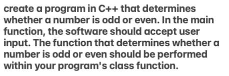 create a program in C++ that determines
whether a number is odd or even. In the main
function, the software should accept user
input. The function that determines whether a
number is odd or even should be performed
within your program's class function.
