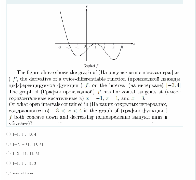Graph of f'
The figure above shows the graph of (Hа рисунке выше показан график
) f, the derivative of a twice-differentiable function (производной дважды
дифференцируемой функции ) f, on the interval (на интервале) [-3, 4]
The graph of (График производной) f' has horizontal tangents at (имеет
горизонтальные касательные в) х %3D —1, т %3D1, and r %3D 3.
On what open intervals contained in (Hа каких открытых интервалах,
содержащихся в) -3 <т <4 is the graph of (график функции )
f both concave down and decreasing (одновременно выпукл вниз и
убывает)?
O I-1, 1], [3, 4]
О 1-2, - 11, [3, 41
O 1-2, –1], [1, 3]
O I-1, 1], [1, 3]
none of them
