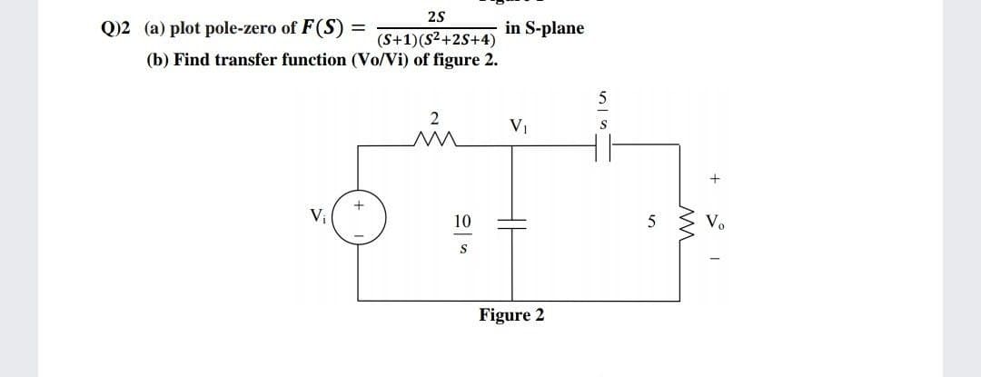 2S
in S-plane
Q)2 (a) plot pole-zero of F(S) :
(S+1)(S²+2S+4)
(b) Find transfer function (Vo/Vi) of figure 2.
V1
S
+
10
Vo
Figure 2

