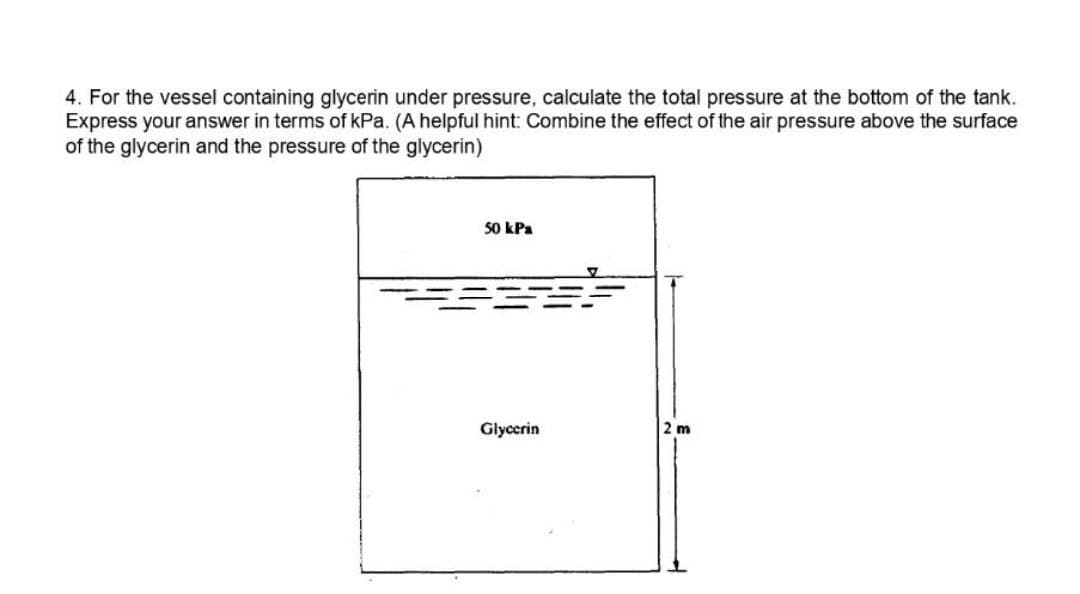 4. For the vessel containing glycerin under pressure, calculate the total pressure at the bottom of the tank.
Express your answer in terms of kPa. (A helpful hint: Combine the effect of the air pressure above the surface
of the glycerin and the pressure of the glycerin)
50 kPa
Glycerin
2 m