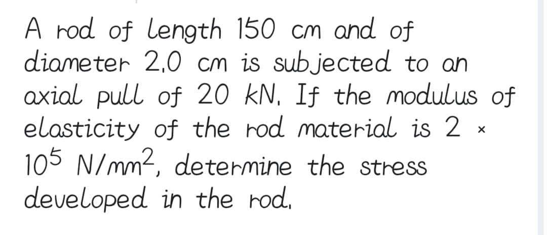A rod of length 150 cm and of
diameter 2,0 cm is subjected to an
axial pull of 20 kN. If the modulus of
elasticity of the rod material is 2
105 N/mm², determine the stress
developed in the rod.
X
