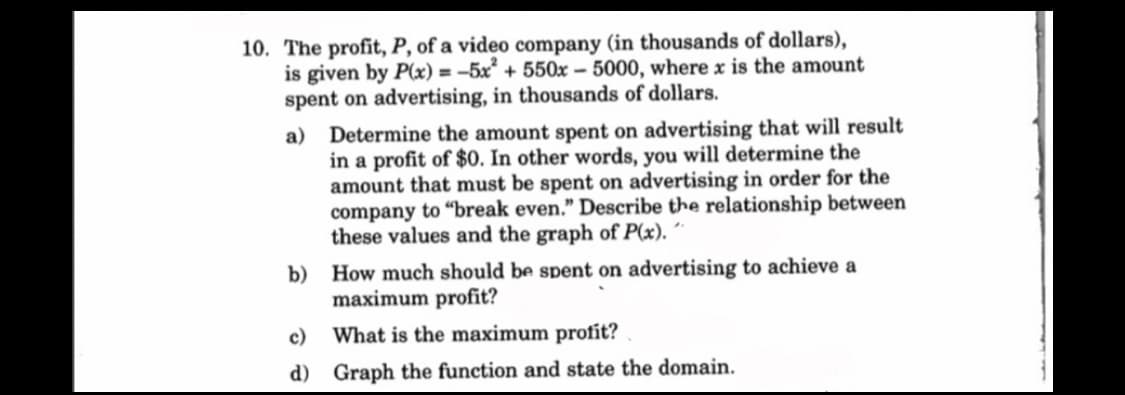 10. The profit, P, of a video company (in thousands of dollars),
is given by P(x) = -5x² +550x-5000, where x is the amount
spent on advertising, in thousands of dollars.
a) Determine the amount spent on advertising that will result
in a profit of $0. In other words, you will determine the
amount that must be spent on advertising in order for the
company to "break even." Describe the relationship between
these values and the graph of P(x). "
b) How much should be spent on advertising to achieve a
maximum profit?
c) What is the maximum profit?
d)
Graph the function and state the domain.