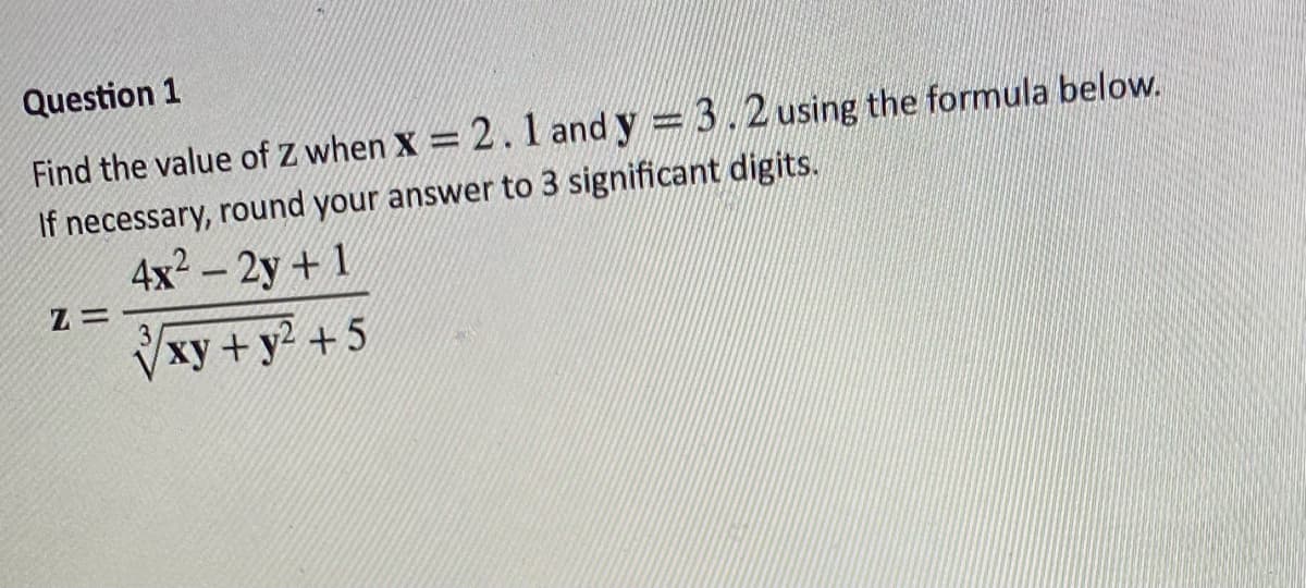 Question 1
Find the value of Z when x = 2.1 and y = 3.2 using the formula below.
If necessary, round your answer to 3 significant digits.
4x² - 2y + 1
√xy + y² +5
Z=