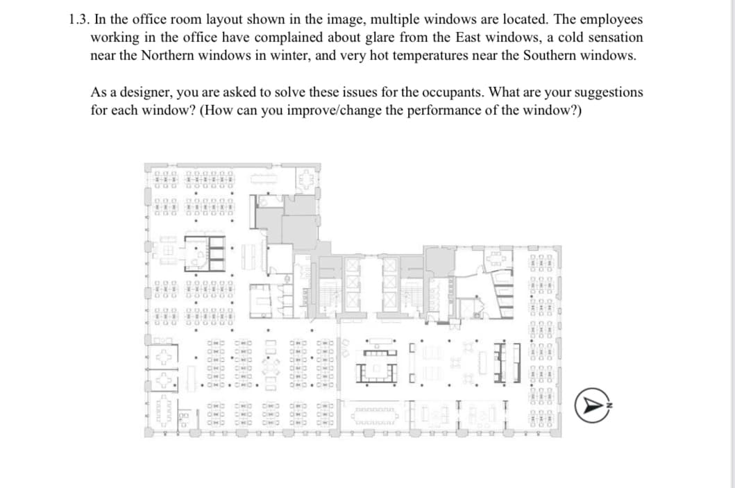 1.3. In the office room layout shown in the image, multiple windows are located. The employees
working in the office have complained about glare from the East windows, a cold sensation
near the Northern windows in winter, and very hot temperatures near the Southern windows.
As a designer, you are asked to solve these issues for the occupants. What are your suggestions
for each window? (How can you improve/change the performance of the window?)
0.0.0
111 **
000 DO
0.0.0
***
GOO
0.00
11-1
000
0.00000.
0.0.0
8000
DE
AND.
00
000 100
000000
OND
AND
AND AWD
OHD
AND
• OMD
CIO
B
AND 010
OND
CHO
AK
MO
AND 380
DWD CHD
AND AWA
OMO CHO BÁO CÁO
OND
AND OND
OWD CHO OMO AND OWO
GO
880