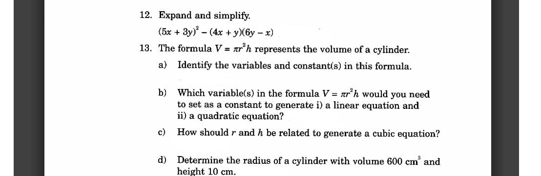 12. Expand and simplify.
(5x + 3y)² - (4x + y) (6y - x)
13. The formula V = nr³h represents the volume of a cylinder.
Identify the variables and constant(s) in this formula.
a)
b)
c)
d)
Which variable(s) in the formula V = nr³h would you need
to set as a constant to generate i) a linear equation and
ii) a quadratic equation?
How should r and h be related to generate a cubic equation?
Determine the radius of a cylinder with volume 600 cm³ and
height 10 cm.