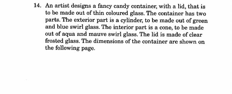 14. An artist designs a fancy candy container, with a lid, that is
to be made out of thin coloured glass. The container has two
parts. The exterior part is a cylinder, to be made out of green
and blue swirl glass. The interior part is a cone, to be made
out of aqua and mauve swirl glass. The lid is made of clear
frosted glass. The dimensions of the container are shown on
the following page.