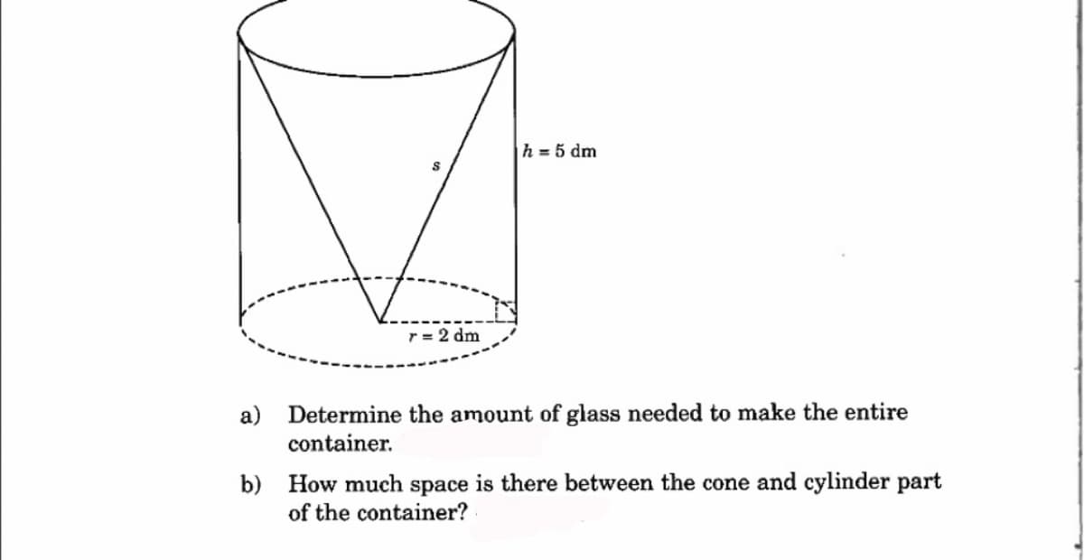 S
r = 2 dm
h = 5 dm
a) Determine the amount of glass needed to make the entire
container.
b) How much space is there between the cone and cylinder part
of the container?