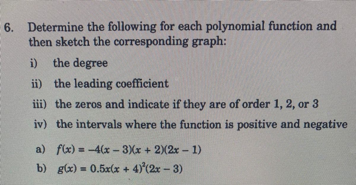 6. Determine the following for each polynomial function and
then sketch the corresponding graph:
i) the degree
ii) the leading coefficient
iii) the zeros and indicate if they are of order 1, 2, or 3
iv) the intervals where the function is positive and negative
a) f(x) = -4(x − 3)(x + 2)(2x - 1)
b) g(x)= 0.5x(x + 4) (2x − 3)