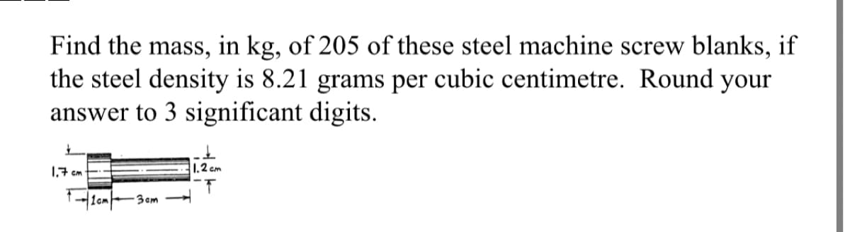 Find the mass, in kg, of 205 of these steel machine screw blanks, if
the steel density is 8.21 grams per cubic centimetre. Round your
answer to 3 significant digits.
1.7 cm
1cm3cm
1.2 cm