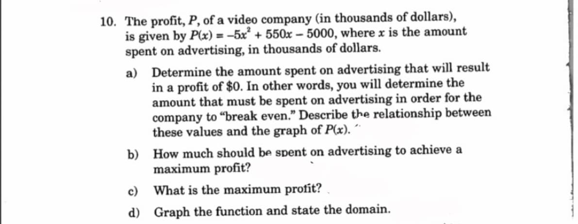 10. The profit, P, of a video company (in thousands of dollars),
is given by P(x) = -5x² +550x-5000, where x is the amount
spent on advertising, in thousands of dollars.
a) Determine the amount spent on advertising that will result
in a profit of $0. In other words, you will determine the
amount that must be spent on advertising in order for the
company to "break even." Describe the relationship between
these values and the graph of P(x). ´´
b) How much should be spent on advertising to achieve a
maximum profit?
c) What is the maximum profit?
d) Graph the function and state the domain.