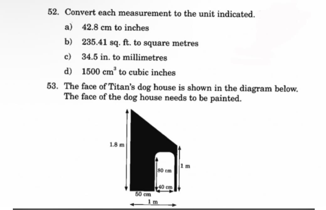 52. Convert each measurement to the unit indicated.
a) 42.8 cm to inches
b)
235.41 sq. ft. to square metres
c)
34.5 in. to millimetres
d)
1500 cm³ to cubic inches
53. The face of Titan's dog house is shown in the diagram below.
The face of the dog house needs to be painted.
1.8 m
50 cm
80 cm
1m
40 cm
1 m