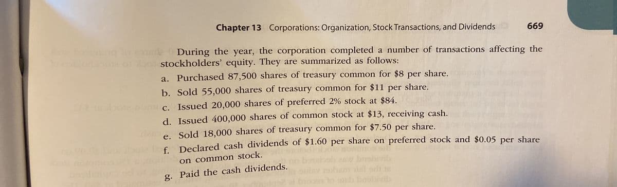 Chapter 13 Corporations: Organization, Stock Transactions, and Dividends
669
During the year, the corporation completed a number of transactions affecting the
ooblor 01 o1 o stockholders' equity. They are summarized as follows:
a. Purchased 87,500 shares of treasury common for $8
per
share.
b. Sold 55,000 shares of treasury common for $11 per share.
c. Issued 20,000 shares of preferred 2% stock at $84.
d. Issued 400,000 shares of common stock at $13, receiving cash.
e. Sold 18,000 shares of treasury common for $7.50 per share.
f Declared cash dividends of $1.60 per share on preferred stock and $0.05 per share
on common stock.
g. Paid the cash dividends.
Tt orh is
