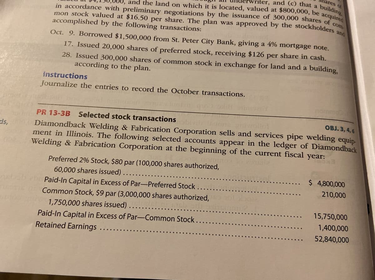 ares of
vriter, and (c) that a
and the land on which it is located, valued at $800,000, be acquir
in accordance with preliminary negotiations by the issuance of 300,000 shares of
mon stock valued at $16.50 per share. The plan was approved by the stockholders and
writer, and (c) that a building
and the land on which it is located, valued at $800,000, be acquired
accomplished by the following transactions:
Oct. 9. Borrowed $1,500,000 from St. Peter City Bank, giving a 4% mortgage note.
17. Issued 20,000 shares of preferred stock, receiving $126 per share in cash.
28. Issued 300,000 shares of common stock in exchange for land and a building,
according to the plan.
instructions
Journalize the entries to record the October transactions.
nommo
PR 13-3B Selected stock transactions
ОBJ. 3, 4,6
Diamondback Welding & Fabrication Corporation sells and services pipe welding equip-
ment in Illinois. The following selected accounts appear in the ledger of Diamondback
Welding & Fabrication Corporation at the beginning of the current fiscal year:
ds,
Preferred 2% Stock, $80 par (100,000 shares authorized,
. $ 4,800,000
60,000 shares issued)...
Paid-In Capital in Excess of Par-Preferred Stock ...
....
..
210,000
Common Stock, $9 par (3,000,000 shares authorized,
1,750,000 shares issued)
15,750,000
1,400,000
Paid-In Capital in Excess of Par-Common Stock.
Retained Earnings.
52,840,000
