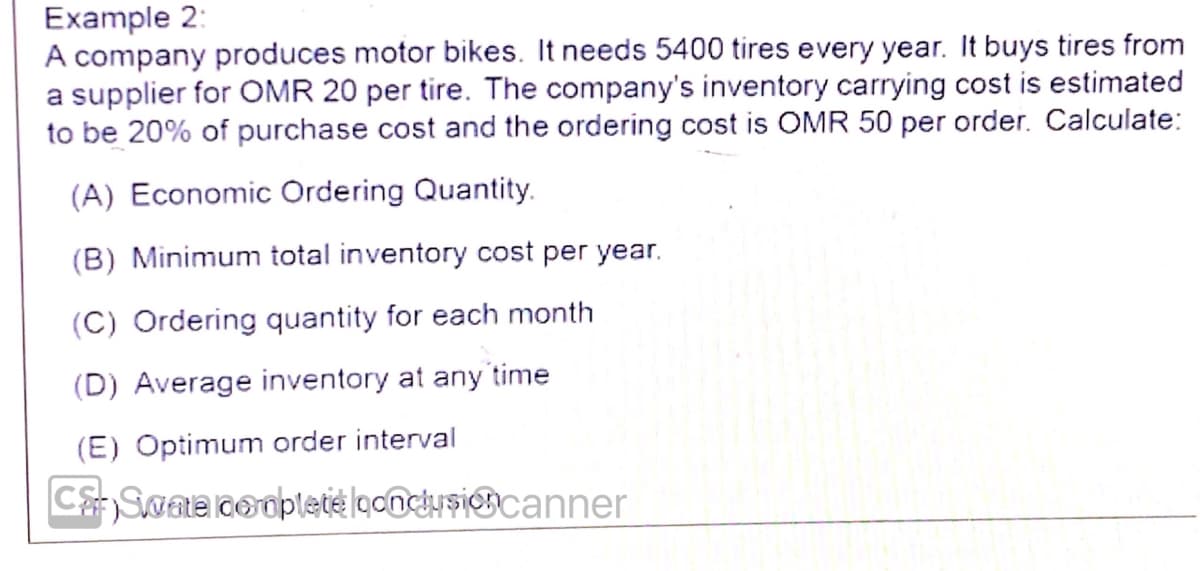 Example 2:
A company produces motor bikes. It needs 5400 tires every year. It buys tires from
a supplier for OMR 20 per tire. The company's inventory carrying cost is estimated
to be 20% of purchase cost and the ordering cost is OMR 50 per order. Calculate:
(A) Economic Ordering Quantity.
(B) Minimum total inventory cost per year.
(C) Ordering quantity for each month
(D) Average inventory at any time
(E) Optimum order interval
CSwae cooplete looncusiocanner
