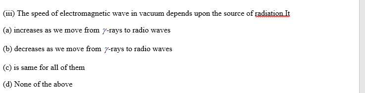 (iii) The speed of electromagnetic wave in vacuum depends upon the source of radiation It
(a) increases as we move from y-rays to radio waves
(b) decreases as we move from y-rays to radio waves
(c) is same for all of them
(d) None of the above
