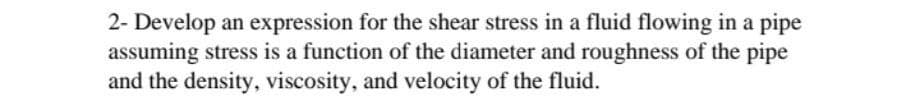 2- Develop an expression for the shear stress in a fluid flowing in a pipe
assuming stress is a function of the diameter and roughness of the pipe
and the density, viscosity, and velocity of the fluid.
