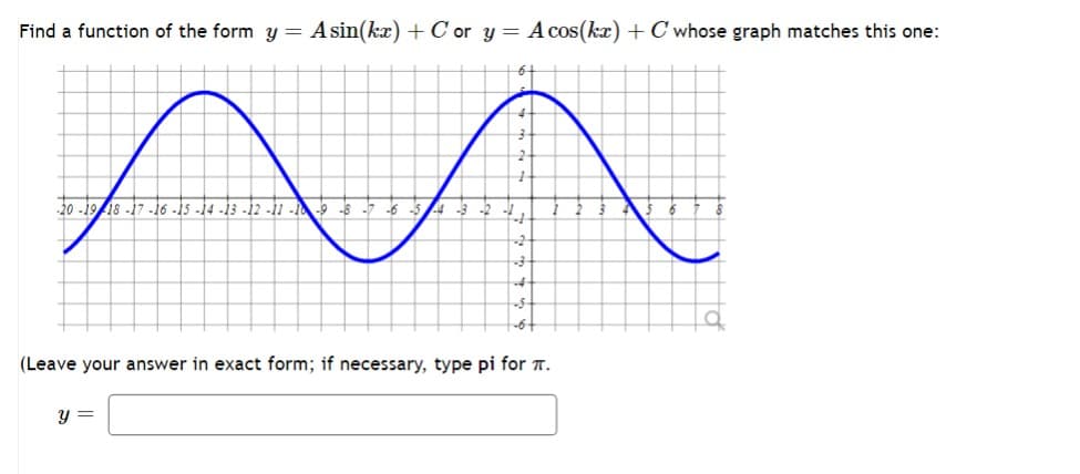 Find a function of the form y = A sin(kx) + Cor y = A cos(kx) + C whose graph matches this one:
20-1918-17-16-15-14-13-12-11-10-9-8-7-6-5-4 -3
-"
H
y =
-6-
(Leave your answer in exact form; if necessary, type pi for .