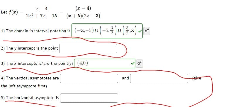 x - 4
Let f(x) 2x² + 7x
(x-4)
15 (x + 5)(2x - 3)
1) The domain in interval notation is (-00,-5) U (-5,²%) U ( 3 ) ►
2) The y intercept is the point
3) The x intercepts is/are the point(s) (4,0)
4) The vertical asymptotes are
the left asymptote first)
5) The horizontal asymptote is
and
B
(give