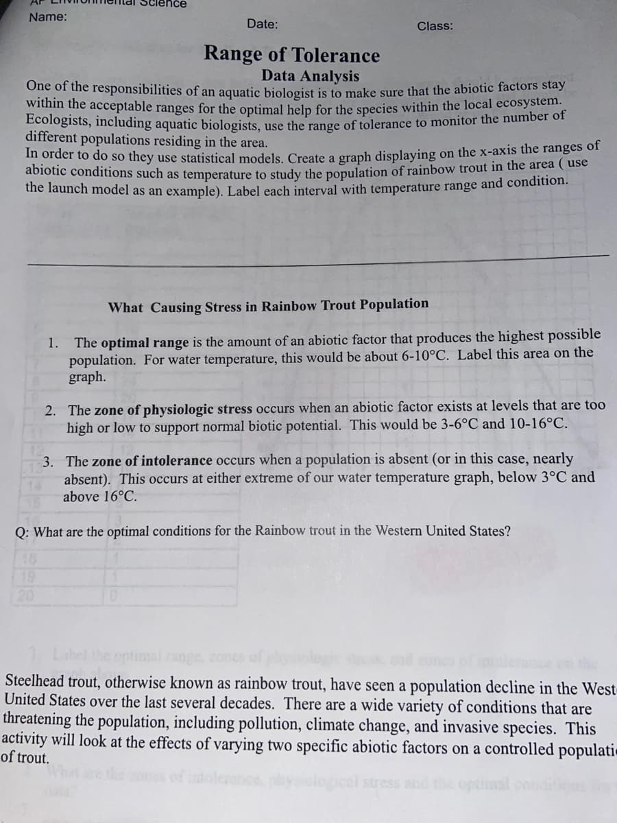 Science
Name:
Date:
Class:
Range of Tolerance
Data Analysis
One of the responsibilities of an aquatic biologist is to make sure that the abiotic factors stay
wiumh the acceptable ranges for the optimal help for the Species within the local ecosystem.
Bcologists, including aquatic biologists, use the range of tolerance to monitor the number of
different populations residing in the area.
m order to do so they use statistical models. Create a graph displaying on the x-axis the ranges of
abiotic conditions such as temperature to study the population of rainbow trout in the area ( use
the launch model as an example), Label each interval with temperature range and condition.
What Causing Stress in Rainbow Trout Population
The optimal range is the amount of an abiotic factor that produces the highest possible
population. For water temperature, this would be about 6-10°C. Label this area on the
graph.
1.
2. The zone of physiologic stress occurs when an abiotic factor exists at levels that are too
high or low to support normal biotic potential. This would be 3-6°C and 10-16°C.
3. The zone of intolerance occurs when a population is absent (or in this case, nearly
absent). This occurs at either extreme of our water temperature graph, below 3°C and
above 16°C.
Q: What are the optimal conditions for the Rainbow trout in the Western United States?
16
19
20
ontimal range.
Steelhead trout, otherwise known as rainbow trout, have seen a population decline in the West
United States over the last several decades. There are a wide variety of conditions that are
threatening the population, including pollution, climate change, and invasive species. This
activity will look at the effects of varying two specific abiotic factors on a controlled populati
of trout.
tress and the optmal
