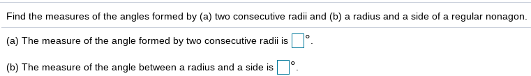 Find the measures of the angles formed by (a) two consecutive radii and (b) a radius and a side of a regular nonagon.
(a) The measure of the angle formed by two consecutive radii is
(b) The measure of the angle between a radius and a side is
