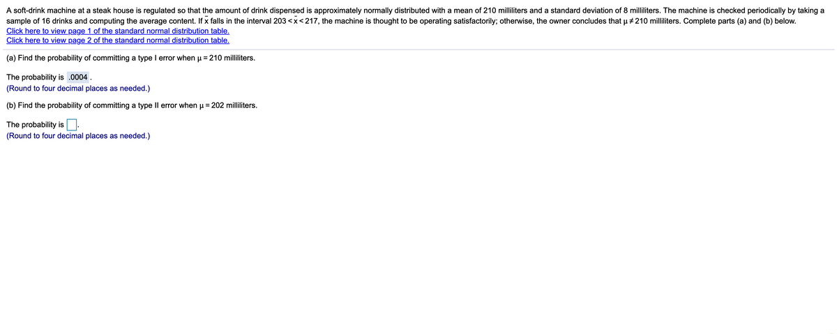 A soft-drink machine at a steak house is regulated so that the amount of drink dispensed is approximately normally distributed with a mean of 210 milliliters and a standard deviation of 8 milliliters. The machine is checked periodically by taking a
sample of 16 drinks and computing the average content. If x falls in the interval 203 <x<217, the machine is thought to be operating satisfactorily; otherwise, the owner concludes that u +210 milliliters. Complete parts (a) and (b) below.
Click here to view page 1 of the standard normal distribution table.
Click here to view page 2 of the standard normal distribution table.
(a) Find the probability of committing a type I error when u =210 milliliters.
The probability is .0004 .
(Round to four decimal places as needed.)
(b) Find the probability of committing a type Il error when u = 202 milliliters.
The probability is:
(Round to four decimal places as needed.)
