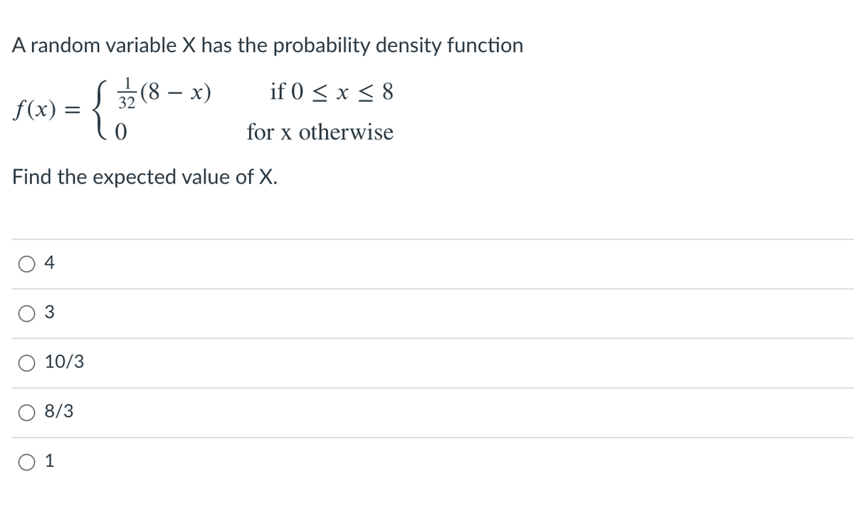 A random variable X has the probability density function
1
(8 – x)
if 0 < x < 8
-
32
f(x) =
for x otherwise
Find the expected value of X.
4
3
10/3
8/3
1
