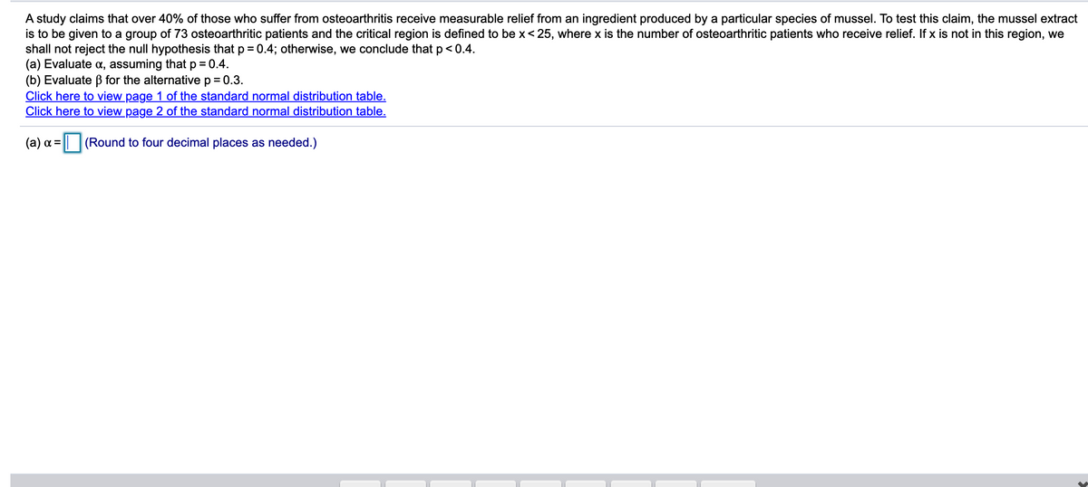 A study claims that over 40% of those who suffer from osteoarthritis receive measurable relief from an ingredient produced by a particular species of mussel. To test this claim, the mussel extract
is to be given to a group of 73 osteoarthritic patients and the critical region is defined to be x<25, where x
shall not reject the null hypothesis that p = 0.4; otherwise, we conclude that p < 0.4.
(a) Evaluate a, assuming that p = 0.4.
(b) Evaluate B for the alternative p = 0.3.
Click here to view page 1 of the standard normal distribution table.
Click here to view page 2 of the standard normal distribution table.
the number of osteoarthritic patients who receive relief. If x is not in this region, we
(a) a =
| (Round to four decimal places as needed.)
