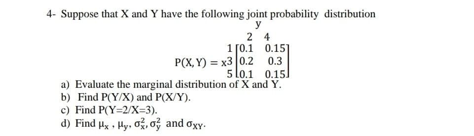 4- Suppose that X and Y have the following joint probability distribution
y
2 4
1 ГО.1
0.151
Р(Х, Y) — х3 |0.2
5 Lo.1
0.3
0.15
a) Evaluate the marginal distribution of X and Y.
b) Find P(Y/X) and P(X/Y).
c) Find P(Y=2/X=3).
d) Find ux , Hy, o, o and oxy.
