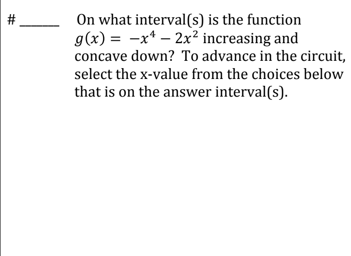 #
On what interval(s) is the function
g(x) = −x² − 2x² increasing and
concave down? To advance in the circuit,
select the x-value from the choices below
that is on the answer interval(s).