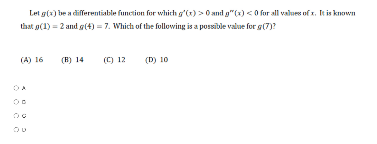 Let g(x) be a differentiable function for which g'(x) > 0 and g"(x) < 0 for all values of x. It is known
that g(1) = 2 and g(4) = 7. Which of the following is a possible value for g(7)?
(A) 16
(В) 14
(C) 12
(D) 10
O A
В
