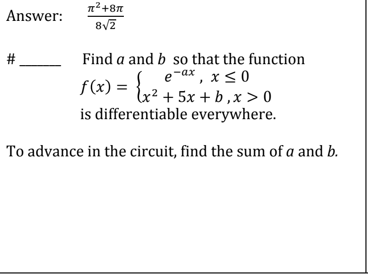 π²+8π
Answer:
8√2
#
Find a and b so that the function
e-ax, x≤0
f(x): = {x² + 5x + b₁ x > 0
b,
is differentiable everywhere.
To advance in the circuit, find the sum of a and b.