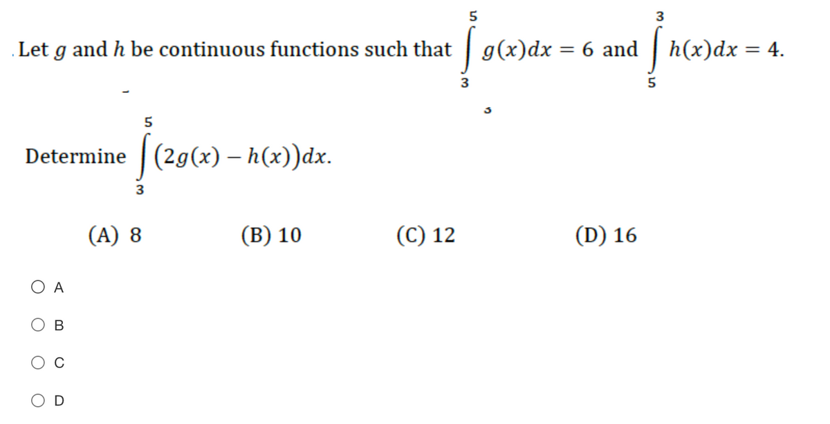 5
3
Let g and h be continuous functions such that | g(x)dx = 6 and | h(x)dx = 4.
3
5
Determine (29(x) – h(x))dx.
|
(A) 8
(В) 10
(C) 12
(D) 16
O A
В
3.
