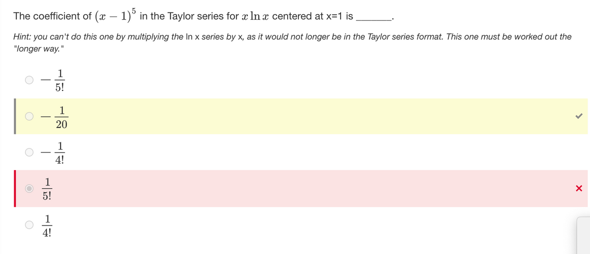 The coefficient of (x − 1)5 in the Taylor series for x In x centered at x=1 is
Hint: you can't do this one by multiplying the In x series by x, as it would not longer be in the Taylor series format. This one must be worked out the
"longer way."
1
5!
1
20
1
4!
X
O
O
1
5!
4!