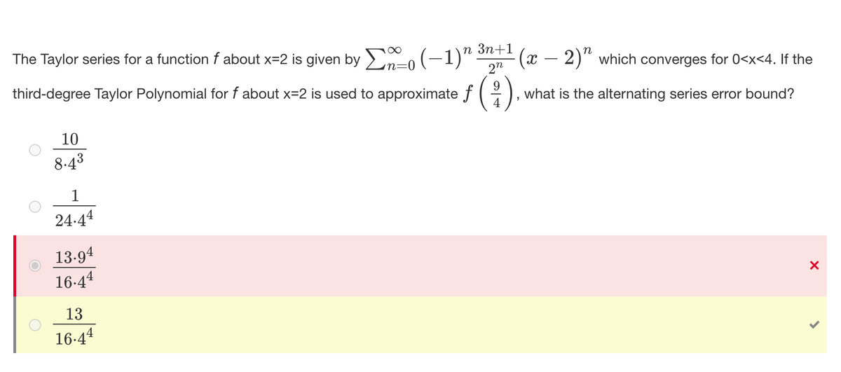 The Taylor series for a function f about x=2 is given by >n-0 (-1)“
п Зп+1
(x – 2)" which converges for 0<x<4. If the
2"
third-degree Taylor Polynomial for f about x=2 is used to approximate f
9
what is the alternating series error bound?
10
8.43
1
24-44
13-94
16-44
13
16-44
