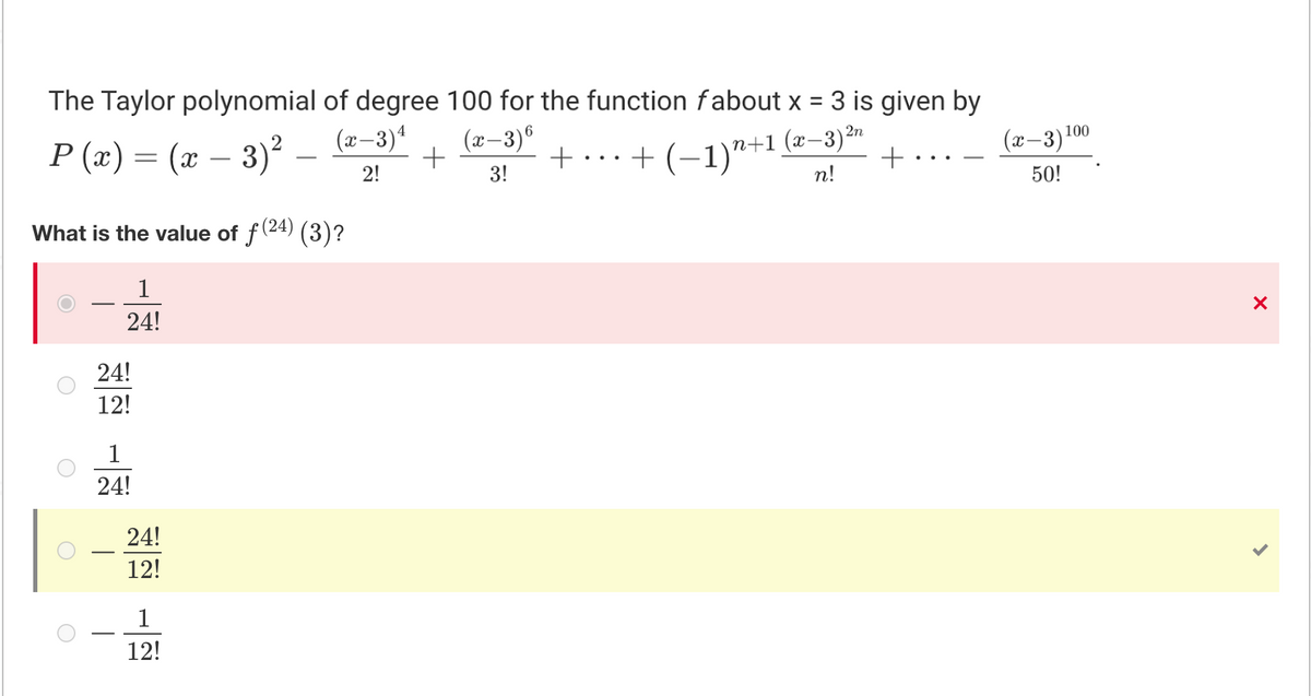 The Taylor polynomial of degree 100 for the function fabout x = 3 is given by
(x–3)®
%3D
(x–3)4
(x–3)10
P (x) = (x – 3)² –
+...+ (–1)"+1 (x-3)²n
+ •
-
2!
3!
n!
50!
What is the value of f (24) (3)?
1
24!
24!
12!
1
24!
24!
12!
1
12!
